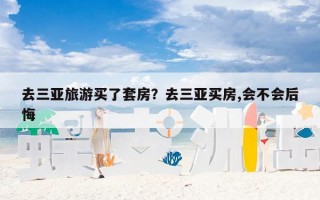 去三亚旅游买了套房？去三亚买房,会不会后悔