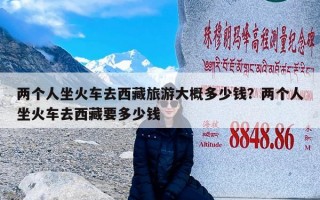 两个人坐火车去西藏旅游大概多少钱？两个人坐火车去西藏要多少钱