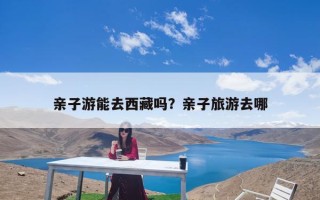 亲子游能去西藏吗？亲子旅游去哪