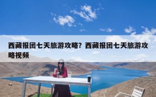 西藏报团七天旅游攻略？西藏报团七天旅游攻略视频