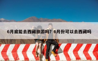 6月底能去西藏旅游吗？6月份可以去西藏吗