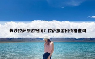 长沙拉萨旅游报团？拉萨旅游团价格查询