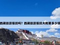 西藏旅游报团吗？西藏旅游报团大概要多少钱