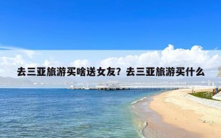 去三亚旅游买啥送女友？去三亚旅游买什么