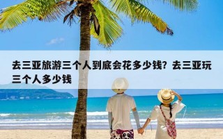 去三亚旅游三个人到底会花多少钱？去三亚玩三个人多少钱