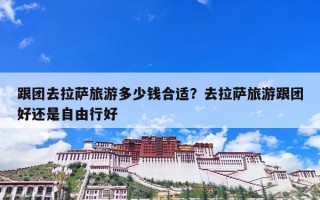 跟团去拉萨旅游多少钱合适？去拉萨旅游跟团好还是自由行好