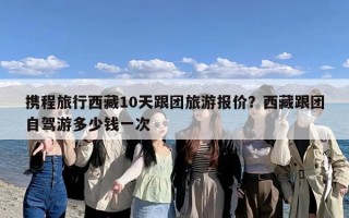 携程旅行西藏10天跟团旅游报价？西藏跟团自驾游多少钱一次