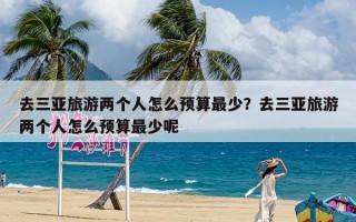 去三亚旅游两个人怎么预算最少？去三亚旅游两个人怎么预算最少呢