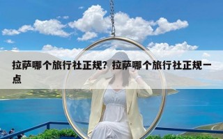 拉萨哪个旅行社正规？拉萨哪个旅行社正规一点