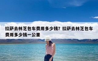 拉萨去林芝包车费用多少钱？拉萨去林芝包车费用多少钱一公里