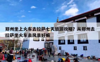 郑州坐上火车去拉萨七天旅游攻略？从郑州去拉萨坐火车去风景好嘛