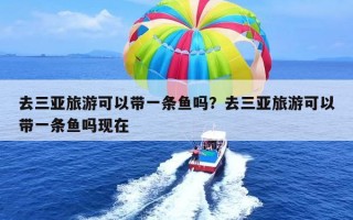 去三亚旅游可以带一条鱼吗？去三亚旅游可以带一条鱼吗现在