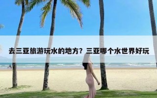 去三亚旅游玩水的地方？三亚哪个水世界好玩