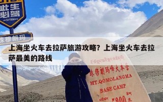 上海坐火车去拉萨旅游攻略？上海坐火车去拉萨最美的路线