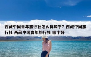 西藏中国青年旅行社怎么样知乎？西藏中国旅行社 西藏中国青年旅行社 哪个好