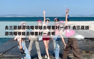 去三亚旅游攻略带娃去哪里好一点？去三亚旅游攻略带娃去哪里好一点呢