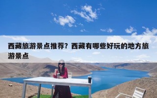 西藏旅游景点推荐？西藏有哪些好玩的地方旅游景点