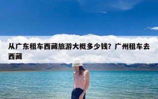 从广东租车西藏旅游大概多少钱？广州租车去西藏