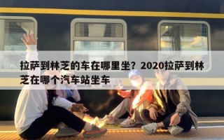 拉萨到林芝的车在哪里坐？2020拉萨到林芝在哪个汽车站坐车