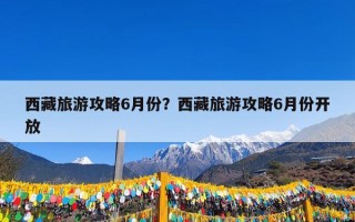 西藏旅游攻略6月份？西藏旅游攻略6月份开放