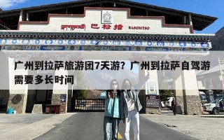 广州到拉萨旅游团7天游？广州到拉萨自驾游需要多长时间