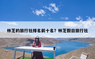 林芝的旅行社排名前十名？林芝假日旅行社