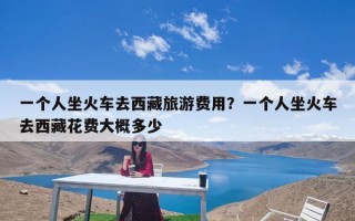 一个人坐火车去西藏旅游费用？一个人坐火车去西藏花费大概多少