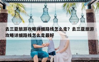 去三亚旅游攻略详细路线怎么走？去三亚旅游攻略详细路线怎么走最好