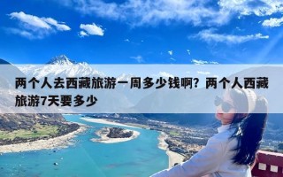 两个人去西藏旅游一周多少钱啊？两个人西藏旅游7天要多少