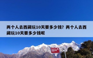 两个人去西藏玩10天要多少钱？两个人去西藏玩10天要多少钱呢