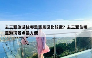 去三亚旅游住哪里离景区比较近？去三亚住哪里游玩景点最方便