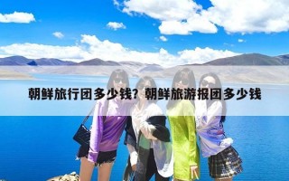 朝鲜旅行团多少钱？朝鲜旅游报团多少钱