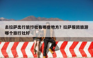 去拉萨出行旅行社有哪些地方？拉萨报团旅游哪个旅行社好