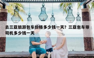 去三亚旅游包车价格多少钱一天？三亚包车带司机多少钱一天