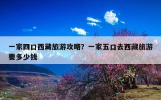 一家四口西藏旅游攻略？一家五口去西藏旅游要多少钱