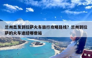 兰州出发到拉萨火车旅行攻略路线？兰州到拉萨的火车途经哪些站