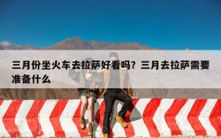 三月份坐火车去拉萨好看吗？三月去拉萨需要准备什么