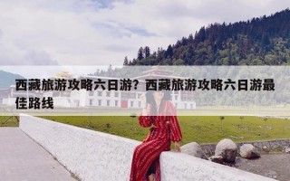 西藏旅游攻略六日游？西藏旅游攻略六日游最佳路线