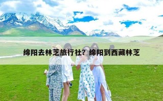 绵阳去林芝旅行社？绵阳到西藏林芝