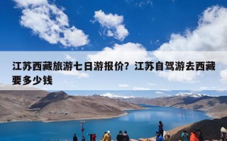 江苏西藏旅游七日游报价？江苏自驾游去西藏要多少钱
