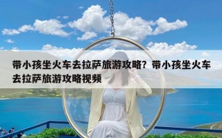 带小孩坐火车去拉萨旅游攻略？带小孩坐火车去拉萨旅游攻略视频