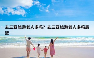 去三亚旅游老人多吗？去三亚旅游老人多吗最近