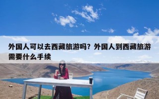 外国人可以去西藏旅游吗？外国人到西藏旅游需要什么手续