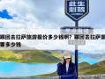 跟团去拉萨旅游报价多少钱啊？跟团去拉萨需要多少钱