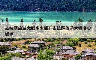 去拉萨旅游大概多少钱？去拉萨旅游大概多少钱啊