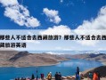 那些人不适合去西藏旅游？那些人不适合去西藏旅游英语