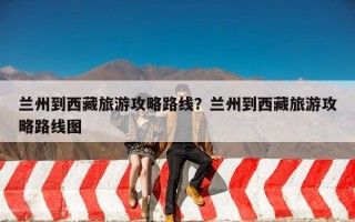 兰州到西藏旅游攻略路线？兰州到西藏旅游攻略路线图