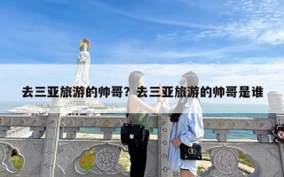 去三亚旅游的帅哥？去三亚旅游的帅哥是谁