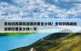 贵阳到西藏旅游跟团要多少钱？贵阳到西藏旅游跟团要多少钱一天