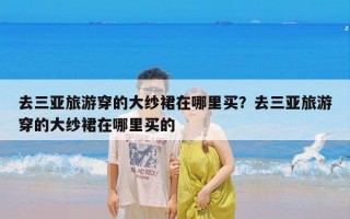 去三亚旅游穿的大纱裙在哪里买？去三亚旅游穿的大纱裙在哪里买的